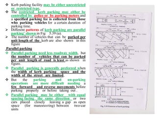  Kerb parking facility may be either unrestricted
or restricted type,
 The restricted kerb parking may either be
controlled by police or by parking meters and
a specified parking fee is collected from those
who parking vehicles for a certain duration of
parking time.
 Different patterns of kerb parking are parallel
parking' shown in Fig 5.39 (a).
 The number of vehicles that can be parked per
unit length of the kerb are also shown in this
figure
Parallel parking
 Parallel parking need less roadway width, but
the number of vehicles that can be parked
per unit length of road is least as shown in
figure.
 Parallel parking is generally preferred when
the width of kerb parking space and the
width of the street are limited,
 But the parking and un-parking
operations are more difficult needing a
few forward and reverse movements before
parking properly or before taking out .
 Parallel parking may be either with equal
spacing facing the same direction or two
cars placed closely leaving a gap as open
space (for manoeuvring) between two-car
units
 