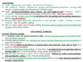 Angle parking
 Angle packing may be at angles 30, 45, 60 or 90 degrees
 The width of roadway required for parking and un-parking manoeuvres increase with
increase in parking angle up to a maximum at 90 degree angle.
 Angle parking accommodates more vehicles per unit length of kerb: maximum number
of vehicles that can be parked per unit length of the kerb is with right angle parking.
 Angle parking is more convenient to the drivers for the parking and un parking manoeuvres
than the parallel parking:
 However these cause much more obstruction to the through traffic resulting in more
accidents than the parallel parking.
 Out of various angles used for angle parking, 45 degree angle is considered the best taking into
account all the above factors.
OFF-STREET PARKING
Need for off-street parking
 At locations where the parking demand is high and kerb parking cannot be permitted in the
view of traffic congestion.
 off-street parking facilities are provided the nearest locations depending on the availability of
space for this purpose.
 When parking facility is provided at a separate place away from the road side or kerb. It is
known as 'off-street parking'.
 The main advantage of this method is that there is no undue increase in congestion, delay to
moving traffic due to on-street parking on the already congested roads.
 But the main drawback is some of the vehicle a users will have to walk a greater distance
after parking the vehicle at the off-street parking facility
 It is also not possible provide the off-street parking facility at very close intervals especially in
business centers of city
 