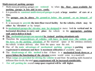 Multi-storeyed parking garages
• Multi-storeyed parking garages are restored to when the floor space available for
parking garage: is less and is very costly.
• It is possible to construct multi-storeyed garages to park a large number of cars at a
time,
• The garages can be above the ground or below the ground or an integral of
both.
• It is necessary to provide the inter-floor travel facility for the vehicles, which may be
either by 'elevators' or by 'ramps'.
 In mechanized garages the elevator may be: designed to move both in vertical and in
horizontal directions to carry and place the vehicle in the appropriate parking
stall and to deliver it back
 The mechanized garages are operated by trained parking attendants only
 Therefore the owners/drivers of vehicles will have to hand over the vehicle and
the keys to the parking attendant at the reserved space at the entrance; similarly
the vehicle is taken delivery also from the space near the exit.
 One of the main advantages of mechanized parking garages is packing space
requirement is minimum and there is maximum utilization of available space.
 The disadvantage of this method is that if there is a mechanical break down or a
power failure the functioning of the elevator system would come to a stand-still.
• When ramps are provided for driving the vehicles to and from the parking stalls located at
different floor levels, the total space requirement will be increased considerably.
• For self parking the overall ramp space required will be still higher.
 