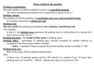 Terms related to the parking
Parking accumulation :
The total number of vehicles parked in an area at a specified moment.
The curve of parking accumulation for a typical day is given in fig 6.1
Parking volume:
The number of vehicles parking in a particular area over a given period of time.
It is usually measured in vehicles per day
Parking load –
The area under the parking accumulation curve during a specified period.
For example,
In fig 6.1, the hatched area represents the parking load in vehicle hour for a period of 4
hours from 6 a.mto 10 a.m
Parking duration – the length of time spent in parking space
Parking index – percentage of parking bays actually occupied by parked vehicles as
compared to the theoretical number available
Index = (number of bays occupied/ theoretical number of bays available )* 100
Parking turn over
Rate of the usage of the available parking space.
Thus
if there were 10 parking spaces used by 100 vehicles in a period of say 12 hours, then
parking turn over would be = 100/10 vehicles per space in a period of 12hr
 