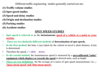 Different traffic engineering studies generally carried out are:
(1) Traffic volume studies
(2) Spot speed studies
(3) Speed and delay studies
(4) Origin and destination studies
(5) Parking studies
(6) Accident studies
SPOT SPEED STUDIES
• Spot speed is referred to as the instantaneous speed of a vehicle at a point or cross
section;
• There are two distinctly different methods of determination of spot speeds.
• In the first method, the time, t (sec) taken by the vehicle to travel a short distance, d (m)
is determined.
• Therefore the speed, v = (d/t) m/sec.
• In the second method, the instantaneous speed is measured by a pre-calibrated 'radar'
equipment which displays or records the speed in desired units, such as kmph.
• There are two definitions, for the average of a series of spot speed measurements viz.:,-
'space-mean speed' and 'time-mean speed'.
 