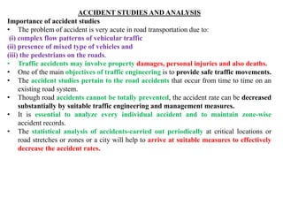 ACCIDENT STUDIES AND ANALYSIS
Importance of accident studies
• The problem of accident is very acute in road transportation due to:
(i) complex flow patterns of vehicular traffic
(ii) presence of mixed type of vehicles and
(iii) the pedestrians on the roads.
• Traffic accidents may involve property damages, personal injuries and also deaths.
• One of the main objectives of traffic engineering is to provide safe traffic movements.
• The accident studies pertain to the road accidents that occur from time to time on an
existing road system.
• Though road accidents cannot be totally prevented, the accident rate can be decreased
substantially by suitable traffic engineering and management measures.
• It is essential to analyze every individual accident and to maintain zone-wise
accident records.
• The statistical analysis of accidents-carried out periodically at critical locations or
road stretches or zones or a city will help to arrive at suitable measures to effectively
decrease the accident rates.
 