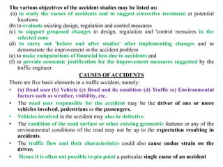 The various objectives of the accident studies may be listed as:
(a) to study the causes of accidents and to suggest corrective treatment at potential
locations
(b) to evaluate existing design, regulation and control measures
(c) to support proposed changes in design, regulation and 'control measures in the
selected zone
(d) to carry out 'before and after studies' after implementing changes and to
demonstrate the improvement in the accident problem
(e) to make computations of financial loss due to accidents and
(f) to provide economic justification for the improvement measures suggested by the
traffic engineer
CAUSES OF ACCIDENTS
There are five basic elements in a traffic accident, namely:
• (a) Road user (b) Vehicle (c) Road and its condition (d) Traffic (e) Environmental
factors such as weather, visibility, etc.
• The road user responsible for the accident may be the driver of one or more
vehicles involved, pedestrians or the passengers.
• Vehicles involved in the accident may also be defective.
• The condition of the road surface or other existing geometric features or any of the
environmental conditions of the road may not be up to the expectation resulting in
accidents.
• The traffic flow and their characteristics could also cause undue strain on the
driver.
• Hence it is often not possible to pin point a particular single cause of an accident
 