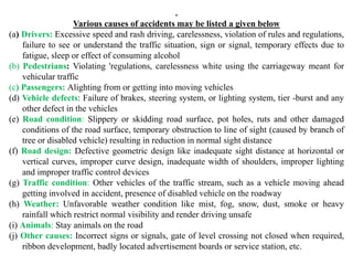 .
Various causes of accidents may be listed a given below
(a) Drivers: Excessive speed and rash driving, carelessness, violation of rules and regulations,
failure to see or understand the traffic situation, sign or signal, temporary effects due to
fatigue, sleep or effect of consuming alcohol
(b) Pedestrians: Violating 'regulations, carelessness white using the carriageway meant for
vehicular traffic
(c) Passengers: Alighting from or getting into moving vehicles
(d) Vehicle defects: Failure of brakes, steering system, or lighting system, tier -burst and any
other defect in the vehicles
(e) Road condition: Slippery or skidding road surface, pot holes, ruts and other damaged
conditions of the road surface, temporary obstruction to line of sight (caused by branch of
tree or disabled vehicle) resulting in reduction in normal sight distance
(f) Road design: Defective geometric design like inadequate sight distance at horizontal or
vertical curves, improper curve design, inadequate width of shoulders, improper lighting
and improper traffic control devices
(g) Traffic condition: Other vehicles of the traffic stream, such as a vehicle moving ahead
getting involved in accident, presence of disabled vehicle on the roadway
(h) Weather: Unfavorable weather condition like mist, fog, snow, dust, smoke or heavy
rainfall which restrict normal visibility and render driving unsafe
(i) Animals: Stay animals on the road
(j) Other causes: Incorrect signs or signals, gate of level crossing not closed when required,
ribbon development, badly located advertisement boards or service station, etc.
 