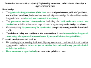 Preventive measures of accidents ( Engineering measures , enforcement, education )
(i) ENGINEERING
Road design
 The geometric design features of the road such as sight distances, width of pavement,
and width of shoulders, horizontal and vertical alignment design details and intersection
design elements are checked and corrected if necessary.
 The pavement surface characteristics including the skid resistance values are
checked and suitable maintenance steps taken to bring them up to the design standards.
 Where necessary lay-passes may be constructed to separate through traffic from local
traffic.
 To minimize delay and conflicts at the intersections, it may be essential to design and
construct grade separated intersections or flyovers with interchange facilities.
Preventive maintenance of vehicles
• The braking system, steering, indicators, lighting system and condition of tires of vehicles
plying on the roads are to be checked at suitable intervals and heavy penalties levied
on defective vehicles.
• These measures are particularly necessary for public carriers.
 