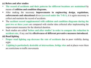 (c) Before and after studies
 The record of accidents and their patterns for different locations are maintained by
means of collision and condition diagrams.
 After making the necessary improvements in engineering design, regulations,
enforcements and educational drives (covered under the '3-Es'), it is again necessary to
collect and maintain the record of accidents.
 The accident record supplemented with collision and condition diagrams during the
past two or three years are compared with similar data collected after implementing the
improvement measures for the identical duration.
 Such studies are called 'before and after studies' in order to compare the reduction in
accident rate, if any and the effectiveness of different preventive measures introduced.
(d) Road lighting
• Proper road lighting cap decrease the rate of accidents due to poor visibility during
night.
• Lighting is particularly desirable at intersections, bridge sites and at places were there
are restrictions to traffic movements
 