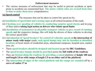 Enforcement measures
• The various measures of enforcement that may be useful to prevent accidents at spots
prone to accidents are enumerated here. The motor vehicle rules are revised from time
to time to make them more comprehensive.
(a) Speed control
The measures that can be taken to control the speed are by:
(i) Installation of speed limit and warning signs at all critical locations of the roads
(ii) Checking over speeding of vehicles by conducting surprise speed checks and levying
of fines and/or taking legal action on drivers who violate speed limits
(iii) Installation of tachometers in all public transport vehicles to give record of running
speeds and the respective timings; this will help the drivers of these vehicles to develop
the correct speed habit
(iv) Introduction of 'speed breakers' for control of vehicular speeds at the intersection of
minor roads with major roads; such speed humps may also be installed at identified
locations of local streets of residential areas, educational campuses, hospital area, market
area, etc.
• These speed breakers should be designed and located as per the IRC Guidelines.
• The speed breaker humps should be provided across the full width of the roadway
• They are formed along the roadway by providing a raised platform of height 100 mm
and length 2.0 m with ramps of length 1.5 m on either end of the platform;
• The intersection of edges of the raised platform and the ramps are rounded off by a
curve of radius 17 m
 