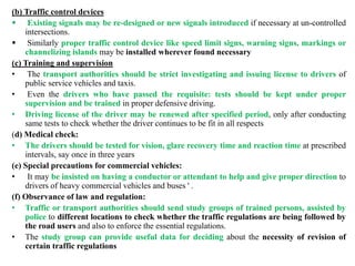(b) Traffic control devices
 Existing signals may be re-designed or new signals introduced if necessary at un-controlled
intersections.
 Similarly proper traffic control device like speed limit signs, warning signs, markings or
channelizing islands may be installed wherever found necessary
(c) Training and supervision
• The transport authorities should be strict investigating and issuing license to drivers of
public service vehicles and taxis.
• Even the drivers who have passed the requisite: tests should be kept under proper
supervision and be trained in proper defensive driving.
• Driving license of the driver may be renewed after specified period, only after conducting
same tests to check whether the driver continues to be fit in all respects
(d) Medical check:
• The drivers should be tested for vision, glare recovery time and reaction time at prescribed
intervals, say once in three years
(e) Special precautions for commercial vehicles:
• It may be insisted on having a conductor or attendant to help and give proper direction to
drivers of heavy commercial vehicles and buses ' .
(f) Observance of law and regulation:
• Traffic or transport authorities should send study groups of trained persons, assisted by
police to different locations to check whether the traffic regulations are being followed by
the road users and also to enforce the essential regulations.
• The study group can provide useful data for deciding about the necessity of revision of
certain traffic regulations
 