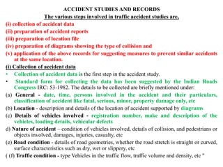 ACCIDENT STUDIES AND RECORDS
The various steps involved in traffic accident studies are,
(i) collection of accident data
(ii) preparation of accident reports
(iii) preparation of location file
(iv) preparation of diagrams showing the type of collision and
(v) application of the above records for suggesting measures to prevent similar accidents
at the same location.
(i) Collection of accident data
• Collection of accident data is the first step in the accident study.
• Standard form for collecting the data has been suggested by the Indian Roads
Congress IRC: 53-1982. The details to be collected are briefly mentioned under:
(a) General - date, time, persons involved in the accident and their particulars,
classification of accident like fatal, serious, minor, property damage only, etc
(b) Location - description and details of the location of accident supported by diagrams
(c) Details of vehicles involved - registration number, make and description of the
vehicles, loading details, vehicular defects
d) Nature of accident – condition of vehicles involved, details of collision, and pedestrians or
objects involved, damages, injuries, casualty, etc
(e) Road condition - details of road geometries, whether the road stretch is straight or curved,
surface characteristics such as dry, wet or slippery, etc
( (f) Traffic condition - type Vehicles in the traffic flow, traffic volume and density, etc "
 