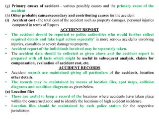 (g) Primary causes of accident - various possibly causes and the primary cause of the
accident
(h) Other probable causes/secondary and contributing causes for the accident
(i) Accident cost - the total cost of the accident such as property damages, personal injuries
computed in terms of Rupees
ACCIDENT REPORT
• The accident should be reported so police authorities who would further collect
required details and take legal action especially' in more serious accidents involving
injuries, casualties or severe damage to property.
• Accident report of the individuals involved may be separately taken.
• The accident data should be collected as given above and the accident report is
prepared with all facts which might be useful in subsequent analysis, claims for
compensation, evaluation of accident cost, etc.
ACCIDENT RECORDS
• Accident records are maintained giving all particulars of the accidents, location
other details.
• The records may be maintained by means of location files, spot maps, collision
diagrams and condition diagrams as given below.
(a) Location files
• These are useful to keep a record of the locations where accidents have taken place
within the concerned zone and to identify the locations of high accident incidence.
• Location files should be maintained by each police station for the respective
jurisdiction
 
