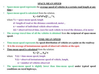 SPACE-MEAN SPEED
• Space-mean speed represents the average speed of vehicles in a certain road length at any
time.;
• Space-mean speed is calculated from the relation.
Vs = 3.6*d*n/∑n
i= 1 * ti
where Vs = space-mean speed, kmph
d= length of road or the distance considered, meter ,
n = number of individual vehicle observations
t(i) = observed travel time, (sec) for each vehicle to travel the distance, d in meter
• The average travel time of all the vehicles is obtained from the reciprocal of space-mean
speed.
TIME-MEAN SPEED
• Time-mean speed represents the speed distribution of vehicles at a point on the roadway
• It is the average of instantaneous speeds of observed vehicles at the-spot.
• Time-mean speed is calculated from the relation:
Vt = ∑n
i= 1 V(i)/ n
where V(t) = time-mean speed, kmph
V(i) = observed instantaneous speed of vehicle, kmph,
n = number of vehicles observed
• The space-mean speed is slightly lower than time-mean speed under typical speed
conditions on rural highways.
 