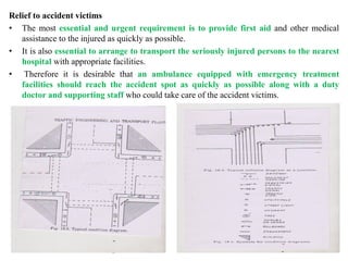 Relief to accident victims
• The most essential and urgent requirement is to provide first aid and other medical
assistance to the injured as quickly as possible.
• It is also essential to arrange to transport the seriously injured persons to the nearest
hospital with appropriate facilities.
• Therefore it is desirable that an ambulance equipped with emergency treatment
facilities should reach the accident spot as quickly as possible along with a duty
doctor and supporting staff who could take care of the accident victims.
 