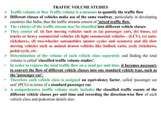 TRAFFIC VOLUME STUDIES
 Traffic volume or flow Traffic volume is a measure to quantify the traffic flow
 Different classes of vehicles make use of the same roadway, particularly in developing
countries like India; thus the traffic streams consist of 'mixed traffic flow.
 The vehicles of the traffic stream may be classified into different vehicle classes.
 They consist of: (i) fast moving vehicles such as (a) passenger cars, (b) buses, (c)
trucks or heavy commercial vehicles (d) light commercial vehicles - (LCV), (e) auto-
rickshaws-, (f) two-wheeler automobiles (motor cycles and scooters) and (ii) slow
moving vehicles such as animal drawn vehicles like bullock carts, cycle rickshaws,
pedal cycle, etc.
 Determination of the volume of each vehicle class separately and finding the total
volume is called 'classified traffic volume studies'.
• In order to express the total traffic flow on a road per unit time, it becomes necessary
to convert the flow of different vehicle classes into one standard vehicle type, such as
the 'passenger car'.
• Therefore each vehicle class is assigned an equivalency factor, called 'passenger car
unit' (PCU) in terms of a standard passenger car.
 A comprehensive traffic volume study includes the classified traffic counts of the
different vehicle classes per unit time and recording the direction-wise flow of each
vehicle class and pedestrian details also.
 