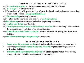 OBJECTS OF TRAFFIC VOLUME THE STUDIES
(a) To decide the priority for improvement and up-gradation of roads
(b) Re-design of roadway facilities
(c) For analysis of traffic patterns, rate of growth of each vehicle class and projecting
future traffic volume along identified roads
(d) For computing roadway capacity
(e) To plan traffic operation and control of existing facilities
(f) For planning one-way streets and other regulatory measures
(g) To plan and design new facilities
(h) Turning movement studies at intersections are used for introducing traffic control
devices, design or re-design of the signal timings
(i) At identified intersections are useful to assess the need for new grade separated
facilities
(j) For structural design/strengthening of pavements.
PEDESTRIAN VOLUME STUDIES
• Apart from the vehicular traffic, pedestrians also form part of the road users.
• Therefore pedestrian volume studies are required to plan and design separate
pedestrian facilities.
• Pedestrian traffic volume data are used for planning side-walks, cross-walks,
subways, foot-over-bridges and pedestrian signals.
 