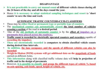 DISADVANTAGE
 It is not practicable to carry out manual count of different vehicle classes during all
the 24 hours of the day and all the days round the year.
 Hence it is necessary to adopt statistical sampling techniques and resort to 'short
counts‘ to save the time and work
AUTOMATIC TRAFFIC COUNTERS-CUM-CLASSIFIERS
• These may be either fixed or permanent type or portable type of counters.
• The mechanical counter can automatically record the total number of vehicles
crossing a section of the road in a desired period.
• One of the old methods of automatic counter is by the effect of impulses on a
pneumatic hose placed across the roadway;
• Traffic count is recorded by electrically operated counters and recorders capable of
recording the impulses;
• These are electronically recorded in computers to obtain classified vehicle counts
during desired time intervals.
• In addition, the lane occupancy and the speeds of different vehicles can also be
recorded.
• Weigh-in-Motion (WIM) systems will get additional data on the magnitude of loads
carried on different Axles.
• This information along with classified traffic volume data will help in projection of
traffic and in the design of pavements
• However, it is possible to classify and group the different types of vehicle % based
on axle spacing, axle loads, speed, height of vehicle, etc.
 