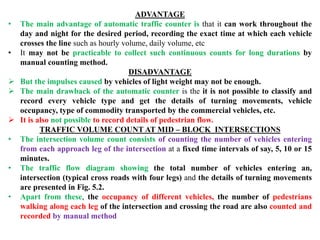 ADVANTAGE
• The main advantage of automatic traffic counter is that it can work throughout the
day and night for the desired period, recording the exact time at which each vehicle
crosses the line such as hourly volume, daily volume, etc
• It may not be practicable to collect such continuous counts for long durations by
manual counting method.
DISADVANTAGE
 But the impulses caused by vehicles of light weight may not be enough.
 The main drawback of the automatic counter is the it is not possible to classify and
record every vehicle type and get the details of turning movements, vehicle
occupancy, type of commodity transported by the commercial vehicles, etc.
 It is also not possible to record details of pedestrian flow.
TRAFFIC VOLUME COUNT AT MID – BLOCK INTERSECTIONS
• The intersection volume count consists of counting the number of vehicles entering
from each approach leg of the intersection at a fixed time intervals of say, 5, 10 or 15
minutes.
• The traffic flow diagram showing the total number of vehicles entering an,
intersection (typical cross roads with four legs) and the details of turning movements
are presented in Fig. 5.2.
• Apart from these, the occupancy of different vehicles, the number of pedestrians
walking along each leg of the intersection and crossing the road are also counted and
recorded by manual method
 