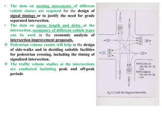 • The data on turning movements of different
vehicle classes are required for the design of
signal timings or to justify the need for grade
separated intersection.
• The data on queue length and delay at the
intersection, occupancy of different vehicle types
can be used in the economic analysis of
intersection improvement proposals.
 Pedestrian volume counts will help in the design
of side-walks and in deciding suitable facilities
for pedestrian crossing, including the timing of
signalized intersection.
 The traffic volume studies at the intersections
are conducted including peak and off-peak
periods
 