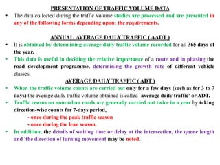 PRESENTATION OF TRAFFIC VOLUME DATA
• The data collected during the traffic volume studies are processed and are presented in
any of the following forms depending upon: the requirements.
ANNUAL AVERAGE DAILY TRAFFIC ( AADT )
• It is obtained by determining average daily traffic volume recorded for all 365 days of
the year.
• This data is useful in deciding the relative importance of a route and in phasing the
road development programme, determining the growth rate of different vehicle
classes.
AVERAGE DAILY TRAFFIC ( ADT )
• When the traffic volume counts are carried out only for a few days (such as for 3 to 7
days) the average daily traffic volume obtained is called `average daily traffic' or ADT.
• Traffic census on non-urban roads are generally carried out twice in a year by taking
direction-wise counts for 7-days period,
- once during the peak traffic season
- once during the lean season.
• In addition, the details of waiting time or delay at the intersection, the queue length
and 'the direction of turning movement may be noted.
 