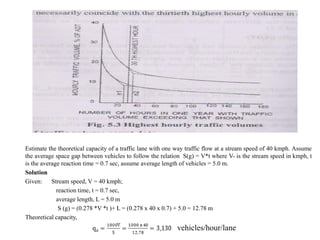Estimate the theoretical capacity of a traffic lane with one way traffic flow at a stream speed of 40 kmph. Assume
the average space gap between vehicles to follow the relation S(g) = V*t where V- is the stream speed in kmph, t
is the average reaction time = 0.7 sec, assume average length of vehicles = 5.0 m.
Solution
Given: Stream speed, V = 40 kmph;
reaction time, t = 0.7 sec,
average length, L = 5.0 m
S (g) = (0.278 *V *t )+ L = (0.278 x 40 x 0.7) + 5.0 = 12.78 m
Theoretical capacity,
vehicles/hour/lane
 