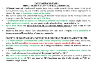 PASSENGER CAR UNITS
MIXED TRAFFIC FLOW AND RELATED ISSUES.
• Different classes of vehicles such as cars, vans, buses, trucks, auto rickshaws, motor cycles, pedal
cycles, bullock carts, etc. are found to use the common roadway facilities without segregation on
most of the roads in developing countries like India.
• The flow of traffic with unrestricted mixing of different vehicle classes on the roadways forms the
heterogeneous traffic flow or the 'mixed traffic flow'.
• The different vehicle classes have a wide range of static characteristics such as length, width, etc.
and dynamic characteristics such as speed, acceleration, braking characteristics; etc.
• Apart from these, the driver behavior of the different vehicle classes is also found to vary
considerably.
• Therefore the mixed traffic flow characteristics are very much complex when compared to
homogeneous traffic consisting of passenger cars only.
OBJECTS OF EQUIVALENCY FACTORS TO REPRESENT MIXED TRAFFIC VOLUME
• It is rather difficult to estimate the traffic volume of roadway facilities under mixed traffic flow,
unless the different vehicle classes are converted to one common standard vehicle unit.
• Therefore it is necessary to determine or to assign equivalency factors for different classes of
vehicles.
• It is a common practice to consider the passenger car as the standard vehicle unit to convert the
other vehicle classes and this unit is called 'Passenger Car Unit' or PCU'.
• The total traffic volume of the mixed traffic flow prevalent on the roads in India is generally
expressed in terms of PCU per hour or PCU/lane/hour and the traffic density as PCU per
kilometer length of lane.
 