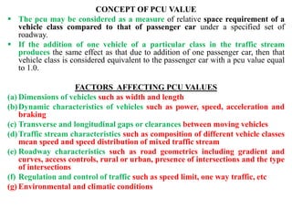 CONCEPT OF PCU VALUE
 The pcu may be considered as a measure of relative space requirement of a
vehicle class compared to that of passenger car under a specified set of
roadway.
 If the addition of one vehicle of a particular class in the traffic stream
produces the same effect as that due to addition of one passenger car, then that
vehicle class is considered equivalent to the passenger car with a pcu value equal
to 1.0.
FACTORS AFFECTING PCU VALUES
(a) Dimensions of vehicles such as width and length
(b)Dynamic characteristics of vehicles such as power, speed, acceleration and
braking
(c) Transverse and longitudinal gaps or clearances between moving vehicles
(d)Traffic stream characteristics such as composition of different vehicle classes
mean speed and speed distribution of mixed traffic stream
(e) Roadway characteristics such as road geometrics including gradient and
curves, access controls, rural or urban, presence of intersections and the type
of intersections
(f) Regulation and control of traffic such as speed limit, one way traffic, etc
(g) Environmental and climatic conditions
 