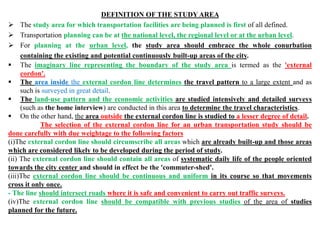 DEFINITION OF THE STUDY AREA
 The study area for which transportation facilities are being planned is first of all defined.
 Transportation planning can be at the national level, the regional level or at the urban level.
 For planning at the urban level, the study area should embrace the whole conurbation
containing the existing and potential continuously built-up areas of the city.
 The imaginary line representing the boundary of the study area is termed as the 'external
cordon'.
 The area inside the external cordon line determines the travel pattern to a large extent and as
such is surveyed in great detail.
 The land-use pattern and the economic activities are studied intensively and detailed surveys
(such as the home interview) are conducted in this area to determine the travel characteristics.
 On the other hand, the area outside the external cordon line is studied to a lesser degree of detail.
The selection of the external cordon line for an urban transportation study should be
done carefully with due weightage to the following factors
(i)The external cordon line should circumscribe all areas which are already built-up and those areas
which are considered likely to be developed during the period of study.
(ii) The external cordon line should contain all areas of systematic daily life of the people oriented
towards the city center and should in effect be the 'commuter-shed'.
(iii)The external cordon line should be continuous and uniform in its course so that movements
cross it only once.
- The line should intersect roads where it is safe and convenient to carry out traffic surveys.
(iv)The external cordon line should be compatible with previous studies of the area of studies
planned for the future.
 