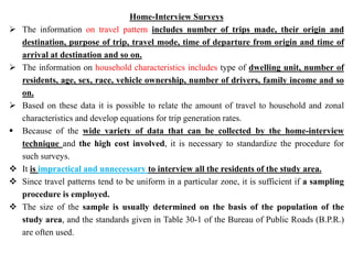 Home-Interview Surveys
 The information on travel pattern includes number of trips made, their origin and
destination, purpose of trip, travel mode, time of departure from origin and time of
arrival at destination and so on.
 The information on household characteristics includes type of dwelling unit, number of
residents, age, sex, race, vehicle ownership, number of drivers, family income and so
on.
 Based on these data it is possible to relate the amount of travel to household and zonal
characteristics and develop equations for trip generation rates.
 Because of the wide variety of data that can be collected by the home-interview
technique and the high cost involved, it is necessary to standardize the procedure for
such surveys.
 It is impractical and unnecessary to interview all the residents of the study area.
 Since travel patterns tend to be uniform in a particular zone, it is sufficient if a sampling
procedure is employed.
 The size of the sample is usually determined on the basis of the population of the
study area, and the standards given in Table 30-1 of the Bureau of Public Roads (B.P.R.)
are often used.
 