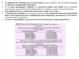  The full-interview technique involves interviewing as many members of the household as possible
and directly recording all the information.
 In the home questionnaire technique, the interviewer-collects only details of the household
characteristics, leaving forms for household residents to complete in regard: to travel information.
 The completed forms are collected by the interviewer after a day or two.
 In both the above methods, it is necessary to send out a letter proposed to the selected households
prior to the proposed interview, explaining the nature, importance and objectives of the survey
and eliciting their co-operation.
 In addition, wide publicity is given to the survey in the local press, radio and television.
 