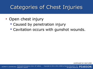 Prehospital Emergency Care, 10th
edition
Mistovich | Karren
Copyright © 2014, 2010, 2008 by Pearson Education, Inc.
All Rights Reserved
Categories of Chest InjuriesCategories of Chest Injuries
• Open chest injury
 Caused by penetration injury
 Cavitation occurs with gunshot wounds.
continued on next slide
 