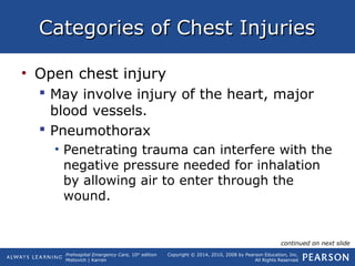 Prehospital Emergency Care, 10th
edition
Mistovich | Karren
Copyright © 2014, 2010, 2008 by Pearson Education, Inc.
All Rights Reserved
Categories of Chest InjuriesCategories of Chest Injuries
• Open chest injury
 May involve injury of the heart, major
blood vessels.
 Pneumothorax
• Penetrating trauma can interfere with the
negative pressure needed for inhalation
by allowing air to enter through the
wound.
continued on next slide
 