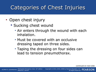 Prehospital Emergency Care, 10th
edition
Mistovich | Karren
Copyright © 2014, 2010, 2008 by Pearson Education, Inc.
All Rights Reserved
Categories of Chest InjuriesCategories of Chest Injuries
• Open chest injury
 Sucking chest wound
• Air enters through the wound with each
inhalation.
• Must be covered with an occlusive
dressing taped on three sides.
• Taping the dressing on four sides can
lead to tension pneumothorax.
continued on next slide
 