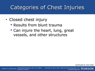 Prehospital Emergency Care, 10th
edition
Mistovich | Karren
Copyright © 2014, 2010, 2008 by Pearson Education, Inc.
All Rights Reserved
Categories of Chest InjuriesCategories of Chest Injuries
• Closed chest injury
 Results from blunt trauma
 Can injure the heart, lung, great
vessels, and other structures
continued on next slide
 