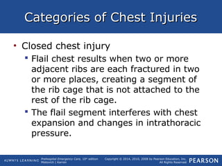 Prehospital Emergency Care, 10th
edition
Mistovich | Karren
Copyright © 2014, 2010, 2008 by Pearson Education, Inc.
All Rights Reserved
Categories of Chest InjuriesCategories of Chest Injuries
• Closed chest injury
 Flail chest results when two or more
adjacent ribs are each fractured in two
or more places, creating a segment of
the rib cage that is not attached to the
rest of the rib cage.
 The flail segment interferes with chest
expansion and changes in intrathoracic
pressure.
 