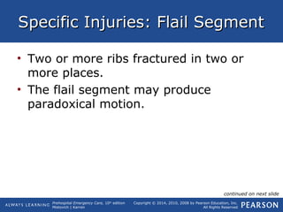 Prehospital Emergency Care, 10th
edition
Mistovich | Karren
Copyright © 2014, 2010, 2008 by Pearson Education, Inc.
All Rights Reserved
Specific Injuries: Flail SegmentSpecific Injuries: Flail Segment
• Two or more ribs fractured in two or
more places.
• The flail segment may produce
paradoxical motion.
continued on next slide
 
