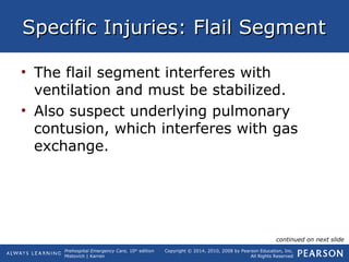 Prehospital Emergency Care, 10th
edition
Mistovich | Karren
Copyright © 2014, 2010, 2008 by Pearson Education, Inc.
All Rights Reserved
Specific Injuries: Flail SegmentSpecific Injuries: Flail Segment
• The flail segment interferes with
ventilation and must be stabilized.
• Also suspect underlying pulmonary
contusion, which interferes with gas
exchange.
continued on next slide
 