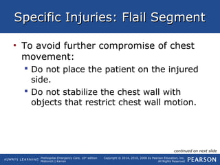 Prehospital Emergency Care, 10th
edition
Mistovich | Karren
Copyright © 2014, 2010, 2008 by Pearson Education, Inc.
All Rights Reserved
Specific Injuries: Flail SegmentSpecific Injuries: Flail Segment
• To avoid further compromise of chest
movement:
 Do not place the patient on the injured
side.
 Do not stabilize the chest wall with
objects that restrict chest wall motion.
continued on next slide
 