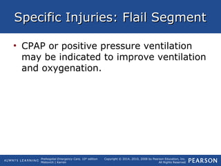 Prehospital Emergency Care, 10th
edition
Mistovich | Karren
Copyright © 2014, 2010, 2008 by Pearson Education, Inc.
All Rights Reserved
Specific Injuries: Flail SegmentSpecific Injuries: Flail Segment
• CPAP or positive pressure ventilation
may be indicated to improve ventilation
and oxygenation.
 
