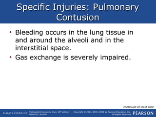 Prehospital Emergency Care, 10th
edition
Mistovich | Karren
Copyright © 2014, 2010, 2008 by Pearson Education, Inc.
All Rights Reserved
Specific Injuries: PulmonarySpecific Injuries: Pulmonary
ContusionContusion
• Bleeding occurs in the lung tissue in
and around the alveoli and in the
interstitial space.
• Gas exchange is severely impaired.
continued on next slide
 