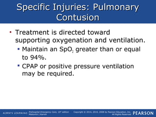 Prehospital Emergency Care, 10th
edition
Mistovich | Karren
Copyright © 2014, 2010, 2008 by Pearson Education, Inc.
All Rights Reserved
Specific Injuries: PulmonarySpecific Injuries: Pulmonary
ContusionContusion
• Treatment is directed toward
supporting oxygenation and ventilation.
 Maintain an SpO2 greater than or equal
to 94%.
 CPAP or positive pressure ventilation
may be required.
 
