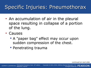Prehospital Emergency Care, 10th
edition
Mistovich | Karren
Copyright © 2014, 2010, 2008 by Pearson Education, Inc.
All Rights Reserved
Specific Injuries: PneumothoraxSpecific Injuries: Pneumothorax
• An accumulation of air in the pleural
space resulting in collapse of a portion
of the lung.
• Causes
 A "paper bag" effect may occur upon
sudden compression of the chest.
 Penetrating trauma
continued on next slide
 