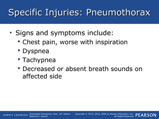 Prehospital Emergency Care, 10th
edition
Mistovich | Karren
Copyright © 2014, 2010, 2008 by Pearson Education, Inc.
All Rights Reserved
Specific Injuries: PneumothoraxSpecific Injuries: Pneumothorax
• Signs and symptoms include:
 Chest pain, worse with inspiration
 Dyspnea
 Tachypnea
 Decreased or absent breath sounds on
affected side
 