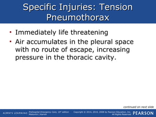 Prehospital Emergency Care, 10th
edition
Mistovich | Karren
Copyright © 2014, 2010, 2008 by Pearson Education, Inc.
All Rights Reserved
Specific Injuries: TensionSpecific Injuries: Tension
PneumothoraxPneumothorax
• Immediately life threatening
• Air accumulates in the pleural space
with no route of escape, increasing
pressure in the thoracic cavity.
continued on next slide
 