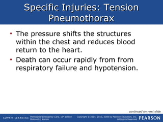 Prehospital Emergency Care, 10th
edition
Mistovich | Karren
Copyright © 2014, 2010, 2008 by Pearson Education, Inc.
All Rights Reserved
Specific Injuries: TensionSpecific Injuries: Tension
PneumothoraxPneumothorax
• The pressure shifts the structures
within the chest and reduces blood
return to the heart.
• Death can occur rapidly from from
respiratory failure and hypotension.
continued on next slide
 