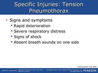 Prehospital Emergency Care, 10th
edition
Mistovich | Karren
Copyright © 2014, 2010, 2008 by Pearson Education, Inc.
All Rights Reserved
Specific Injuries: TensionSpecific Injuries: Tension
PneumothoraxPneumothorax
• Signs and symptoms
 Rapid deterioration
 Severe respiratory distress
 Signs of shock
 Absent breath sounds on one side
continued on next slide
 