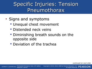 Prehospital Emergency Care, 10th
edition
Mistovich | Karren
Copyright © 2014, 2010, 2008 by Pearson Education, Inc.
All Rights Reserved
Specific Injuries: TensionSpecific Injuries: Tension
PneumothoraxPneumothorax
• Signs and symptoms
 Unequal chest movement
 Distended neck veins
 Diminishing breath sounds on the
opposite side
 Deviation of the trachea
continued on next slide
 