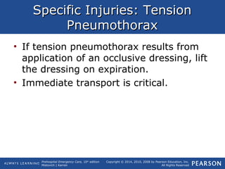 Prehospital Emergency Care, 10th
edition
Mistovich | Karren
Copyright © 2014, 2010, 2008 by Pearson Education, Inc.
All Rights Reserved
Specific Injuries: TensionSpecific Injuries: Tension
PneumothoraxPneumothorax
• If tension pneumothorax results from
application of an occlusive dressing, lift
the dressing on expiration.
• Immediate transport is critical.
 