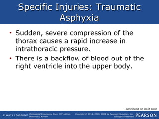 Prehospital Emergency Care, 10th
edition
Mistovich | Karren
Copyright © 2014, 2010, 2008 by Pearson Education, Inc.
All Rights Reserved
Specific Injuries: TraumaticSpecific Injuries: Traumatic
AsphyxiaAsphyxia
• Sudden, severe compression of the
thorax causes a rapid increase in
intrathoracic pressure.
• There is a backflow of blood out of the
right ventricle into the upper body.
continued on next slide
 