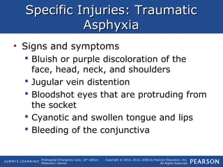 Prehospital Emergency Care, 10th
edition
Mistovich | Karren
Copyright © 2014, 2010, 2008 by Pearson Education, Inc.
All Rights Reserved
Specific Injuries: TraumaticSpecific Injuries: Traumatic
AsphyxiaAsphyxia
• Signs and symptoms
 Bluish or purple discoloration of the
face, head, neck, and shoulders
 Jugular vein distention
 Bloodshot eyes that are protruding from
the socket
 Cyanotic and swollen tongue and lips
 Bleeding of the conjunctiva
 