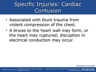 Prehospital Emergency Care, 10th
edition
Mistovich | Karren
Copyright © 2014, 2010, 2008 by Pearson Education, Inc.
All Rights Reserved
Specific Injuries: CardiacSpecific Injuries: Cardiac
ContusionContusion
• Associated with blunt trauma from
violent compression of the chest.
• A bruise to the heart wall may form, or
the heart may ruptured; disruption in
electrical conduction may occur.
continued on next slide
 