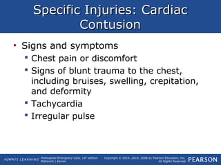 Prehospital Emergency Care, 10th
edition
Mistovich | Karren
Copyright © 2014, 2010, 2008 by Pearson Education, Inc.
All Rights Reserved
Specific Injuries: CardiacSpecific Injuries: Cardiac
ContusionContusion
• Signs and symptoms
 Chest pain or discomfort
 Signs of blunt trauma to the chest,
including bruises, swelling, crepitation,
and deformity
 Tachycardia
 Irregular pulse
 